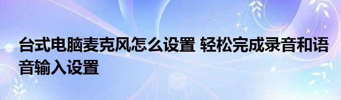 台式电脑麦克风怎么设置 轻松完成录音和语音输入设置
